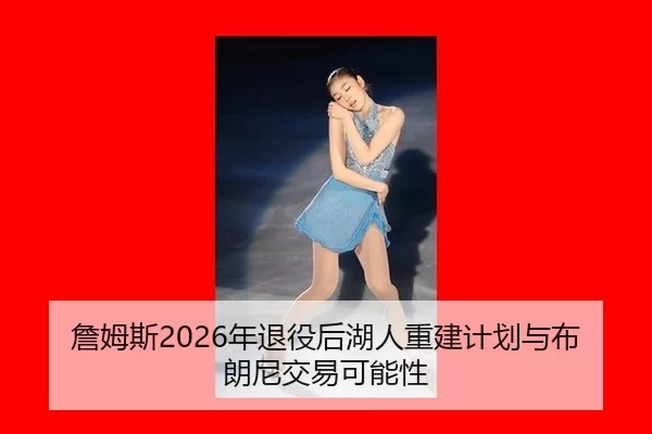 詹姆斯2026年退役后湖人重建计划与布朗尼交易可能性